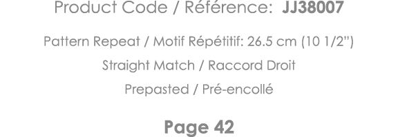 Product Code   Référence: JJ38007 Pattern Repeat   Motif Répétitif: 26 5 cm (10 1 2 ) Straight Match   Raccord Droit    
