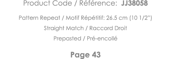 Product Code   Référence: JJ38058 Pattern Repeat   Motif Répétitif: 26 5 cm (10 1 2 ) Straight Match   Raccord Droit    