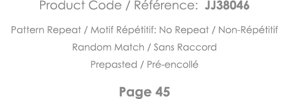Product Code   Référence: JJ38046 Pattern Repeat   Motif Répétitif: No Repeat   Non-Répétitif Random Match   Sans Rac   