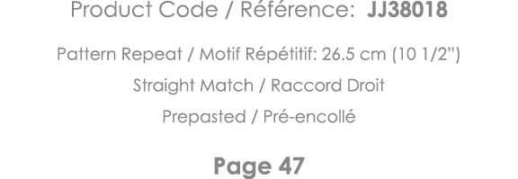 Product Code   Référence: JJ38018 Pattern Repeat   Motif Répétitif: 26 5 cm (10 1 2 ) Straight Match   Raccord Droit    