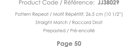 Product Code   Référence: JJ38029 Pattern Repeat   Motif Répétitif: 26 5 cm (10 1 2 ) Straight Match   Raccord Droit    