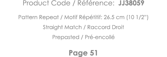 Product Code   Référence: JJ38059 Pattern Repeat   Motif Répétitif: 26 5 cm (10 1 2 ) Straight Match   Raccord Droit    