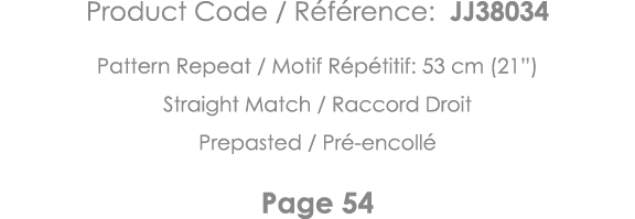 Product Code   Référence: JJ38034 Pattern Repeat   Motif Répétitif: 53 cm (21 ) Straight Match   Raccord Droit Prepas   