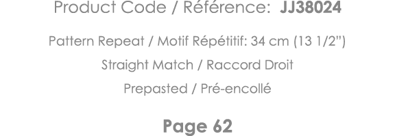 Product Code   Référence: JJ38024 Pattern Repeat   Motif Répétitif: 34 cm (13 1 2 ) Straight Match   Raccord Droit Pr   