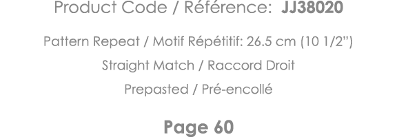 Product Code   Référence: JJ38020 Pattern Repeat   Motif Répétitif: 26 5 cm (10 1 2 ) Straight Match   Raccord Droit    