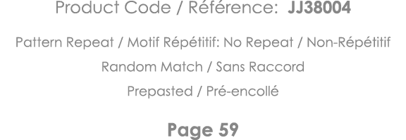 Product Code   Référence: JJ38004 Pattern Repeat   Motif Répétitif: No Repeat   Non-Répétitif Random Match   Sans Rac   