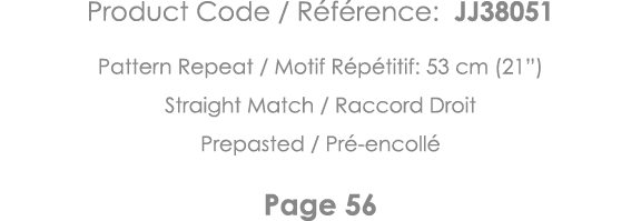 Product Code   Référence: JJ38051 Pattern Repeat   Motif Répétitif: 53 cm (21 ) Straight Match   Raccord Droit Prepas   