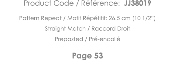 Product Code   Référence: JJ38019 Pattern Repeat   Motif Répétitif: 26 5 cm (10 1 2 ) Straight Match   Raccord Droit    