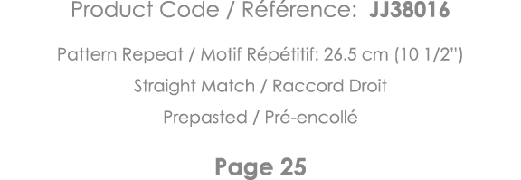Product Code   Référence: JJ38016 Pattern Repeat   Motif Répétitif: 26 5 cm (10 1 2 ) Straight Match   Raccord Droit    