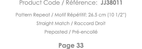Product Code   Référence: JJ38011 Pattern Repeat   Motif Répétitif: 26 5 cm (10 1 2 ) Straight Match   Raccord Droit    