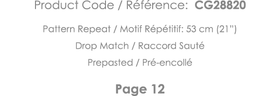 Product Code   Référence: CG28820 Pattern Repeat   Motif Répétitif: 53 cm (21 ) Drop Match   Raccord Sauté Prepasted    