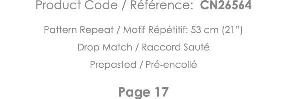 Product Code   Référence: CN26564 Pattern Repeat   Motif Répétitif: 53 cm (21 ) Drop Match   Raccord Sauté Prepasted    