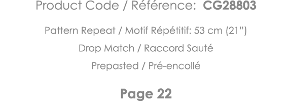 Product Code   Référence: CG28803 Pattern Repeat   Motif Répétitif: 53 cm (21 ) Drop Match   Raccord Sauté Prepasted    