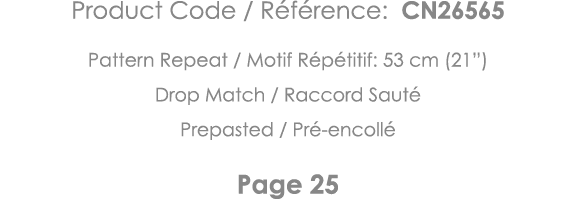 Product Code   Référence: CN26565 Pattern Repeat   Motif Répétitif: 53 cm (21 ) Drop Match   Raccord Sauté Prepasted    