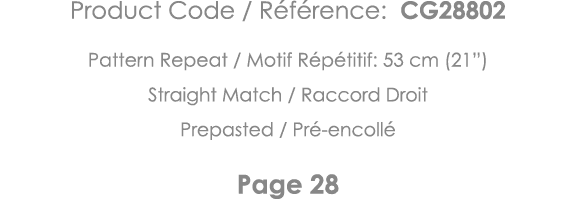 Product Code   Référence: CG28802 Pattern Repeat   Motif Répétitif: 53 cm (21 ) Straight Match   Raccord Droit Prepas   