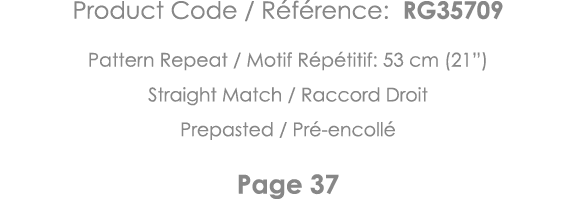 Product Code   Référence: RG35709 Pattern Repeat   Motif Répétitif: 53 cm (21 ) Straight Match   Raccord Droit Prepas   