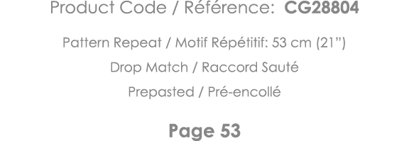 Product Code   Référence: CG28804 Pattern Repeat   Motif Répétitif: 53 cm (21 ) Drop Match   Raccord Sauté Prepasted    