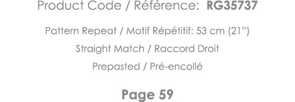 Product Code   Référence: RG35737 Pattern Repeat   Motif Répétitif: 53 cm (21 ) Straight Match   Raccord Droit Prepas   