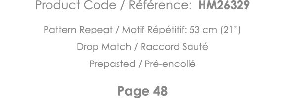 Product Code   Référence: HM26329 Pattern Repeat   Motif Répétitif: 53 cm (21 ) Drop Match   Raccord Sauté Prepasted    