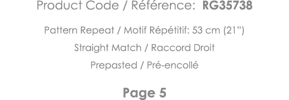 Product Code   Référence: RG35738 Pattern Repeat   Motif Répétitif: 53 cm (21 ) Straight Match   Raccord Droit Prepas   