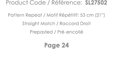 Product Code   Référence: SL27502 Pattern Repeat   Motif Répétitif: 53 cm (21 ) Straight Match   Raccord Droit Prepas   