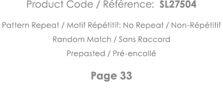 Product Code   Référence: SL27504 Pattern Repeat   Motif Répétitif: No Repeat   Non-Répétitif Random Match   Sans Rac   