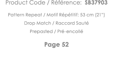 Product Code   Référence: SB37903 Pattern Repeat   Motif Répétitif: 53 cm (21 ) Drop Match   Raccord Sauté Prepasted    