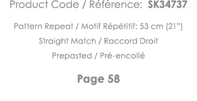 Product Code   Référence: SK34737 Pattern Repeat   Motif Répétitif: 53 cm (21 ) Straight Match   Raccord Droit Prepas   