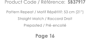 Product Code   Référence: SB37917 Pattern Repeat   Motif Répétitif: 53 cm (21 ) Straight Match   Raccord Droit Prepas   