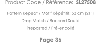 Product Code   Référence: SL27508 Pattern Repeat   Motif Répétitif: 53 cm (21 ) Drop Match   Raccord Sauté Prepasted    