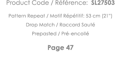 Product Code   Référence: SL27503 Pattern Repeat   Motif Répétitif: 53 cm (21 ) Drop Match   Raccord Sauté Prepasted    