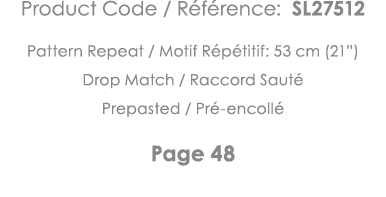 Product Code   Référence: SL27512 Pattern Repeat   Motif Répétitif: 53 cm (21 ) Drop Match   Raccord Sauté Prepasted    