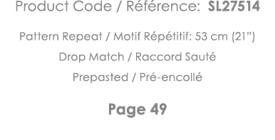 Product Code   Référence: SL27514 Pattern Repeat   Motif Répétitif: 53 cm (21 ) Drop Match   Raccord Sauté Prepasted    