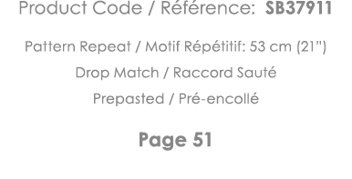 Product Code   Référence: SB37911 Pattern Repeat   Motif Répétitif: 53 cm (21 ) Drop Match   Raccord Sauté Prepasted    
