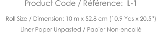 Product Code   Référence: L-1 Roll Size   Dimension: 10 m x 52 8 cm (10 9 Yds x 20 5 ) Liner Paper Unpasted   Papier    