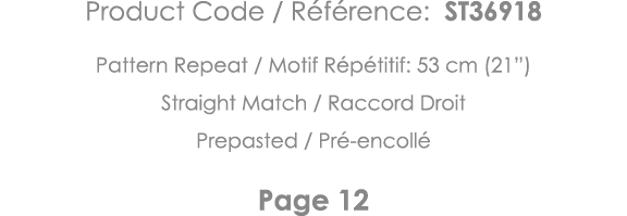 Product Code   Référence: ST36918 Pattern Repeat   Motif Répétitif: 53 cm (21 ) Straight Match   Raccord Droit Prepas   