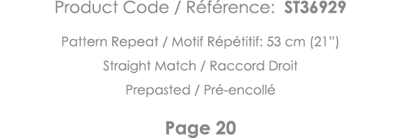 Product Code   Référence: ST36929 Pattern Repeat   Motif Répétitif: 53 cm (21 ) Straight Match   Raccord Droit Prepas   