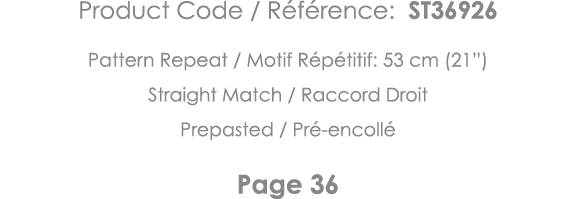 Product Code   Référence: ST36926 Pattern Repeat   Motif Répétitif: 53 cm (21 ) Straight Match   Raccord Droit Prepas   