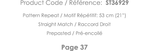 Product Code   Référence: ST36929 Pattern Repeat   Motif Répétitif: 53 cm (21 ) Straight Match   Raccord Droit Prepas   
