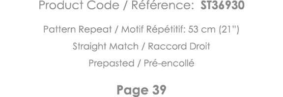 Product Code   Référence: ST36930 Pattern Repeat   Motif Répétitif: 53 cm (21 ) Straight Match   Raccord Droit Prepas   