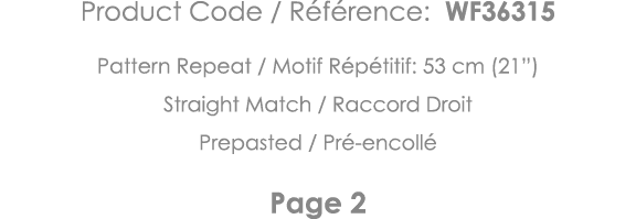 Product Code   Référence: WF36315 Pattern Repeat   Motif Répétitif: 53 cm (21 ) Straight Match   Raccord Droit Prepas   