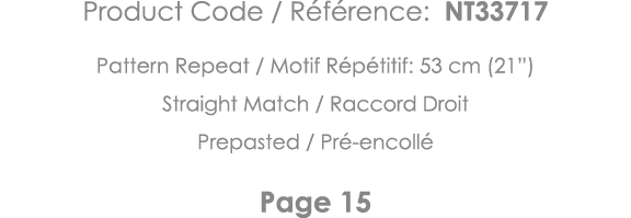 Product Code   Référence: NT33717 Pattern Repeat   Motif Répétitif: 53 cm (21 ) Straight Match   Raccord Droit Prepas   