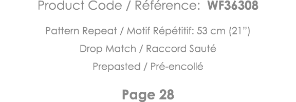 Product Code   Référence: WF36308 Pattern Repeat   Motif Répétitif: 53 cm (21 ) Drop Match   Raccord Sauté Prepasted    