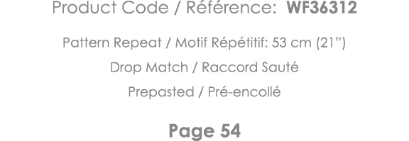 Product Code   Référence: WF36312 Pattern Repeat   Motif Répétitif: 53 cm (21 ) Drop Match   Raccord Sauté Prepasted    