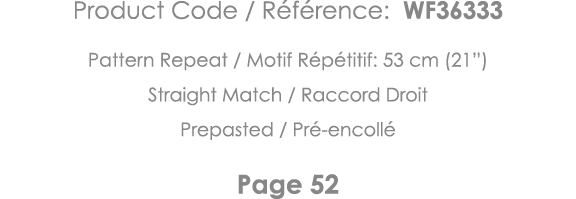 Product Code   Référence: WF36333 Pattern Repeat   Motif Répétitif: 53 cm (21 ) Straight Match   Raccord Droit Prepas   