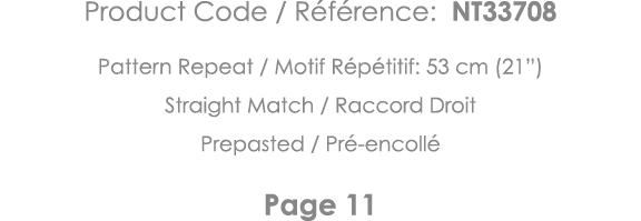 Product Code   Référence: NT33708 Pattern Repeat   Motif Répétitif: 53 cm (21 ) Straight Match   Raccord Droit Prepas   